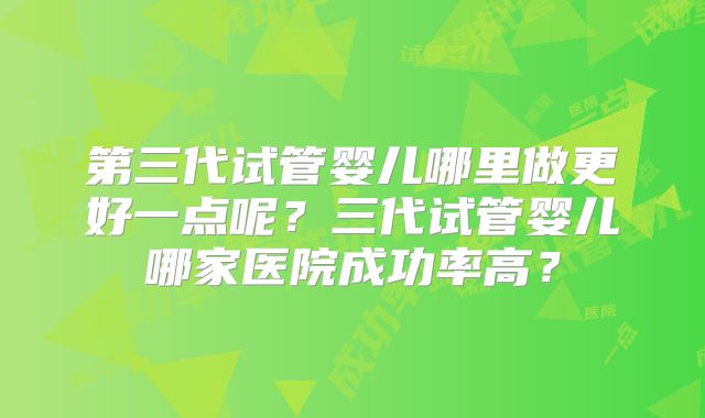 第三代试管婴儿哪里做更好一点呢？三代试管婴儿哪家医院成功率高？