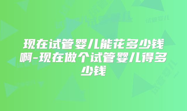 现在试管婴儿能花多少钱啊-现在做个试管婴儿得多少钱