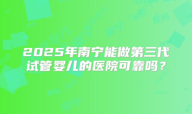 2025年南宁能做第三代试管婴儿的医院可靠吗？