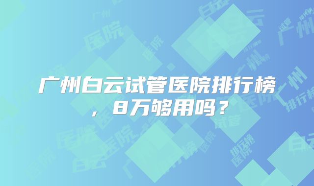 广州白云试管医院排行榜，8万够用吗？