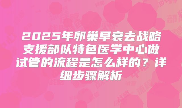 2025年卵巢早衰去战略支援部队特色医学中心做试管的流程是怎么样的？详细步骤解析