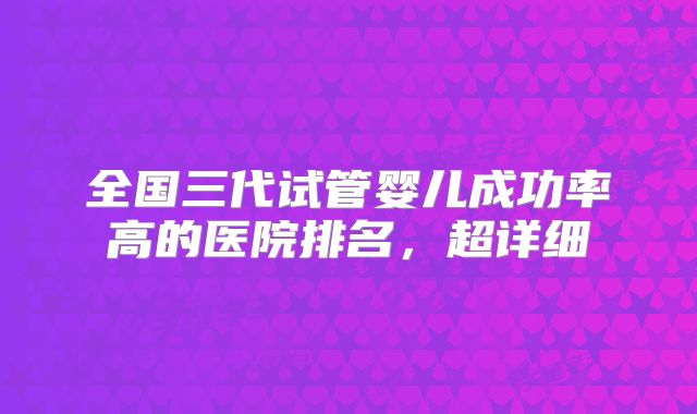 全国三代试管婴儿成功率高的医院排名,超详细