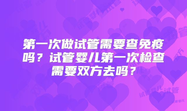 第一次做试管需要查免疫吗？试管婴儿第一次检查需要双方去吗？