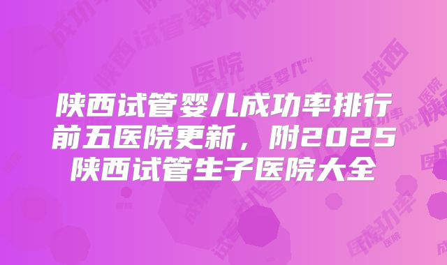 陕西试管婴儿成功率排行前五医院更新，附2025陕西试管生子医院大全