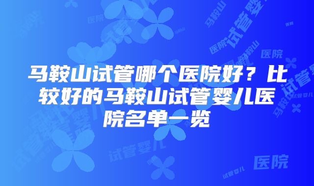 马鞍山试管哪个医院好？比较好的马鞍山试管婴儿医院名单一览