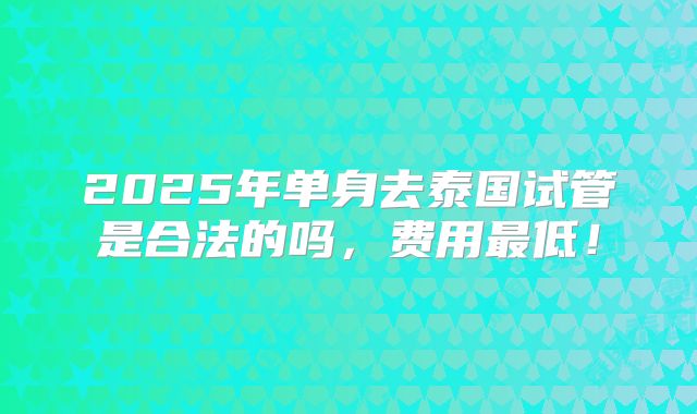 2025年单身去泰国试管是合法的吗，费用最低！