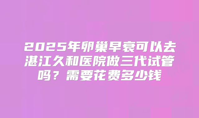 2025年卵巢早衰可以去湛江久和医院做三代试管吗？需要花费多少钱