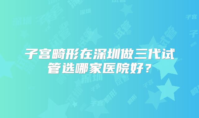 子宫畸形在深圳做三代试管选哪家医院好？