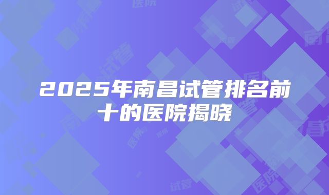 2025年南昌试管排名前十的医院揭晓