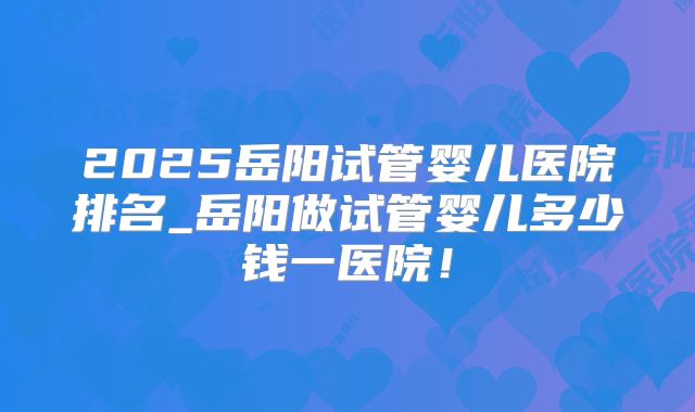 2025岳阳试管婴儿医院排名_岳阳做试管婴儿多少钱一医院！