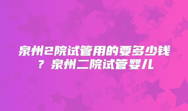 泉州2院试管用的要多少钱？泉州二院试管婴儿