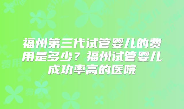 福州第三代试管婴儿的费用是多少?福州试管婴儿成功率高的医院