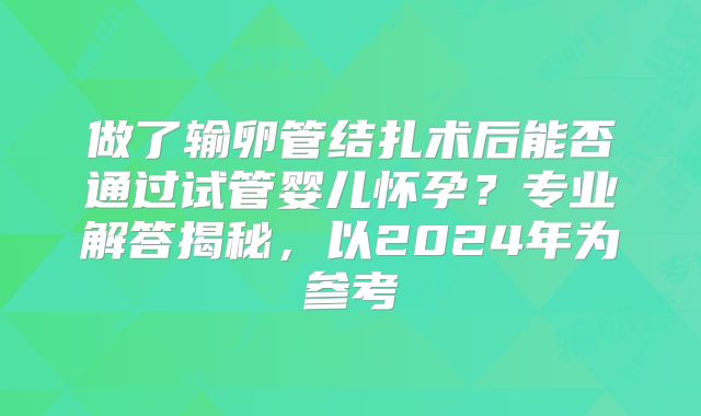 做了输卵管结扎术后能否通过试管婴儿怀孕?专业解答揭秘,以2024年为参考