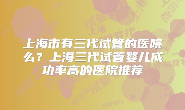 上海市有三代试管的医院么?上海三代试管婴儿成功率高的医院推荐