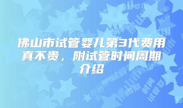 佛山市试管婴儿第3代费用真不贵,附试管时间周期介绍
