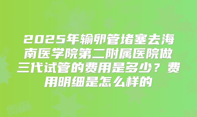 2025年输卵管堵塞去海南医学院第二附属医院做三代试管的费用是多少?费用明细是怎么样的
