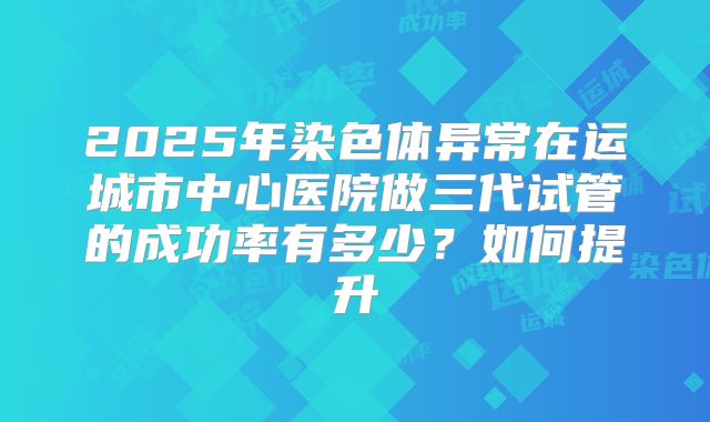 2025年染色体异常在运城市中心医院做三代试管的成功率有多少?如何提升