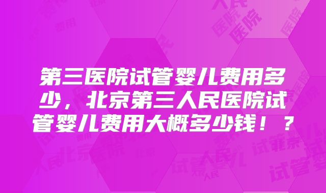 第三医院试管婴儿费用多少，北京第三人民医院试管婴儿费用大概多少钱！？