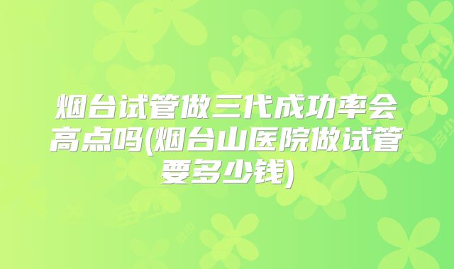 烟台试管做三代成功率会高点吗(烟台山医院做试管要多少钱)
