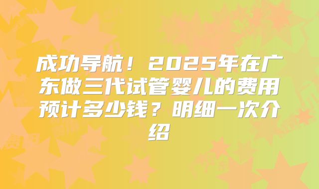 成功导航!2025年在广东做三代试管婴儿的费用预计多少钱?明细一次介绍
