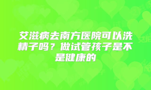 艾滋病去南方医院可以洗精子吗？做试管孩子是不是健康的