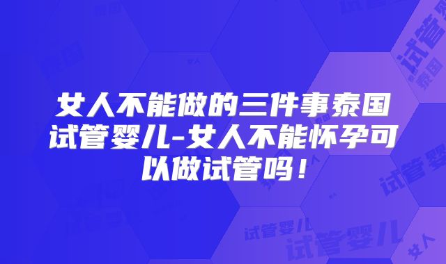 女人不能做的三件事泰国试管婴儿-女人不能怀孕可以做试管吗!