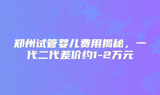 郑州试管婴儿费用揭秘，一代二代差价约1-2万元