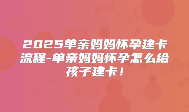 2025单亲妈妈怀孕建卡流程-单亲妈妈怀孕怎么给孩子建卡!