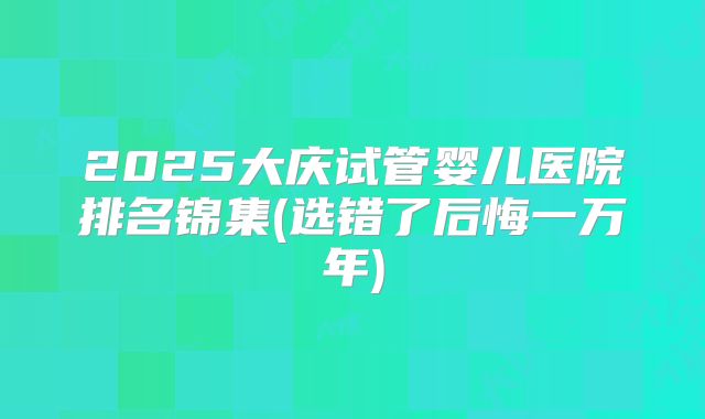 2025大庆试管婴儿医院排名锦集(选错了后悔一万年)