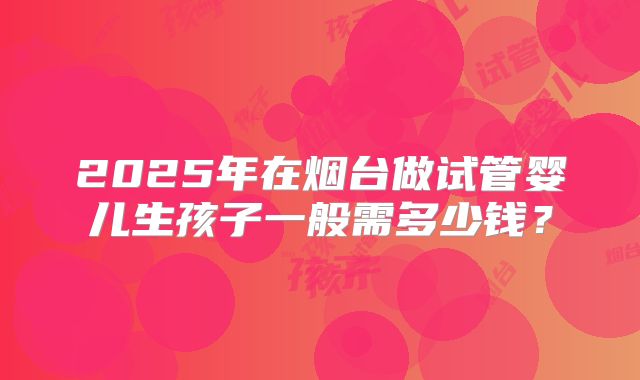 2025年在烟台做试管婴儿生孩子一般需多少钱？