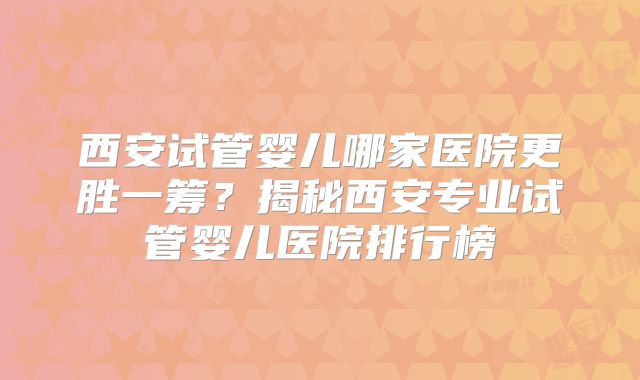 西安试管婴儿哪家医院更胜一筹？揭秘西安专业试管婴儿医院排行榜
