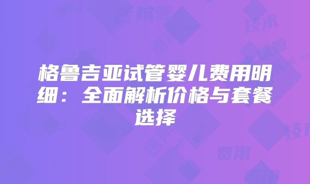 格鲁吉亚试管婴儿费用明细:全面解析价格与套餐选择