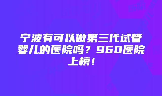 宁波有可以做第三代试管婴儿的医院吗?960医院上榜!
