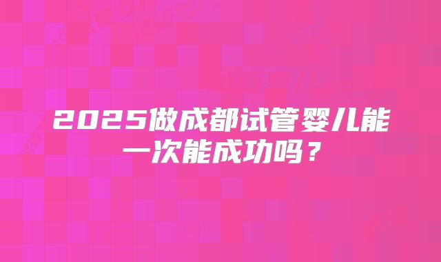 2025做成都试管婴儿能一次能成功吗?
