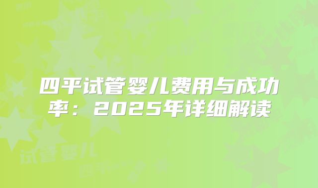 四平试管婴儿费用与成功率：2025年详细解读