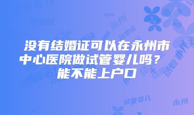 没有结婚证可以在永州市中心医院做试管婴儿吗？ 能不能上户口