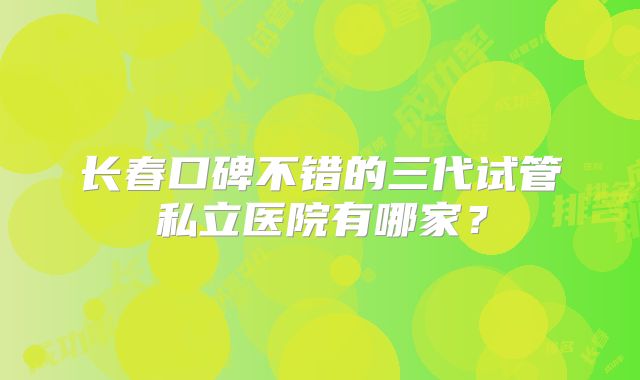 长春口碑不错的三代试管私立医院有哪家?