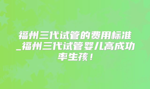 福州三代试管的费用标准_福州三代试管婴儿高成功率生孩!