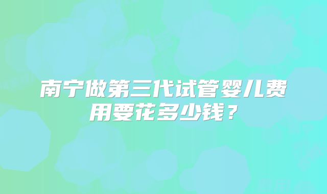 南宁做第三代试管婴儿费用要花多少钱?