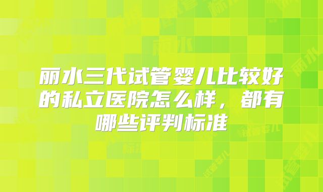 丽水三代试管婴儿比较好的私立医院怎么样，都有哪些评判标准