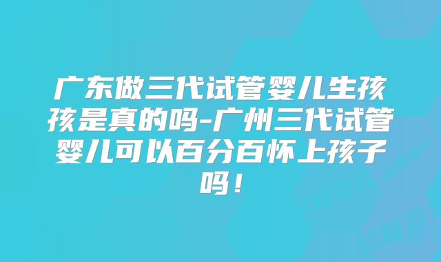 广东做三代试管婴儿生孩孩是真的吗-广州三代试管婴儿可以百分百怀上孩子吗！