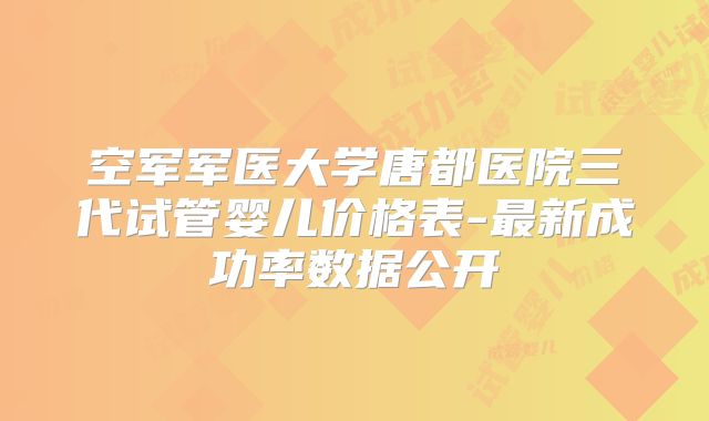 空军军医大学唐都医院三代试管婴儿价格表-最新成功率数据公开