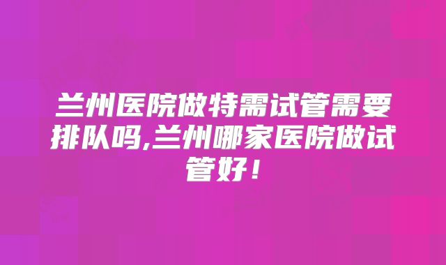 兰州医院做特需试管需要排队吗,兰州哪家医院做试管好!