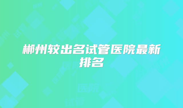 郴州较出名试管医院最新排名