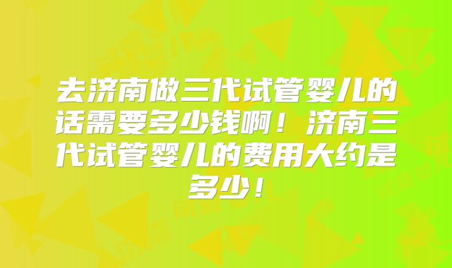 去济南做三代试管婴儿的话需要多少钱啊！济南三代试管婴儿的费用大约是多少！