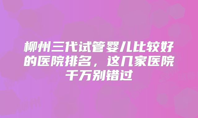 柳州三代试管婴儿比较好的医院排名，这几家医院千万别错过