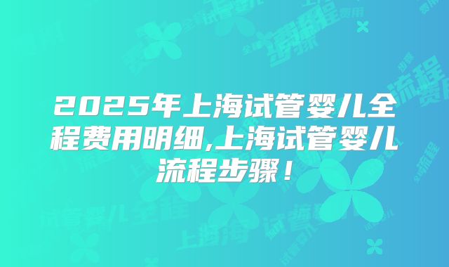 2025年上海试管婴儿全程费用明细,上海试管婴儿流程步骤!