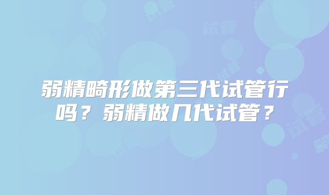 弱精畸形做第三代试管行吗?弱精做几代试管?