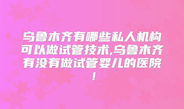 乌鲁木齐有哪些私人机构可以做试管技术,乌鲁木齐有没有做试管婴儿的医院！