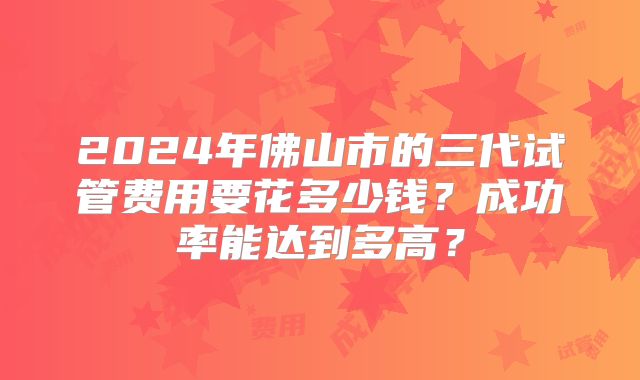 2024年佛山市的三代试管费用要花多少钱？成功率能达到多高？